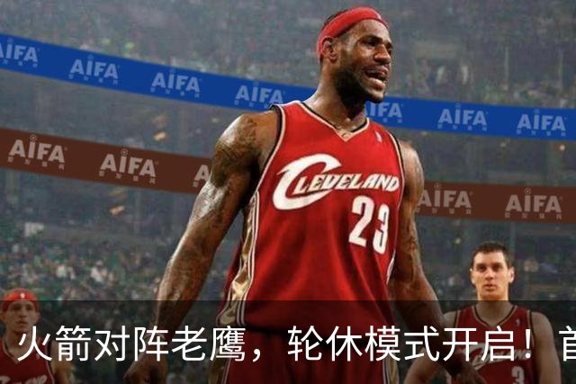 火箭对阵老鹰，轮休模式开启！首发阵容或调整？新援顶替范乔丹，饼皇重回轮换