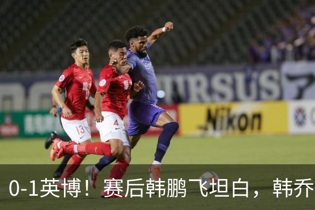 0-1英博！赛后韩鹏飞坦白，韩乔生犀利点评，阿洛伊西回应辞职！